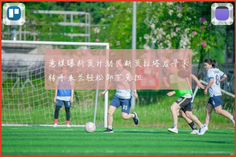 意媒曝科莫计划买断莫拉塔后寻求转手米兰轻松卸下负担