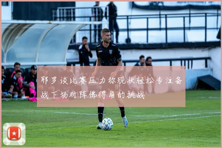 耶罗谈比赛压力称现状轻松专注备战下场对阵佛得角的挑战