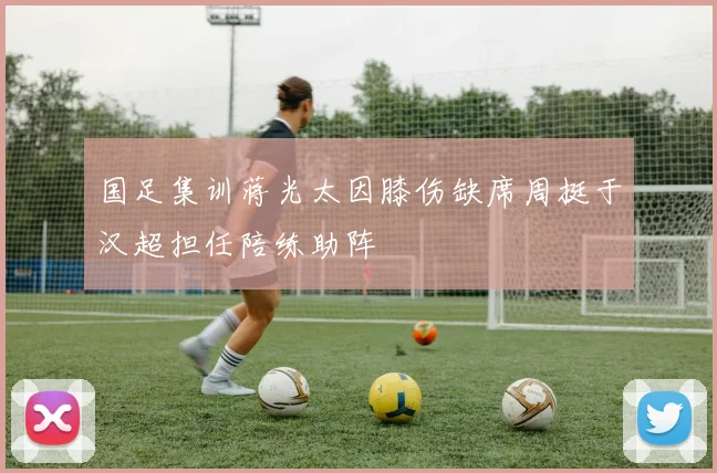 国足集训蒋光太因膝伤缺席周挺于汉超担任陪练助阵