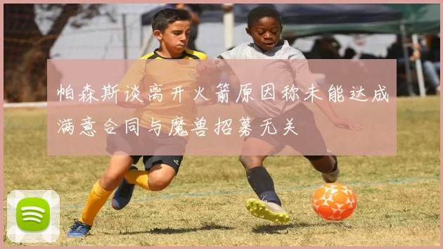帕森斯谈离开火箭原因称未能达成满意合同与魔兽招募无关