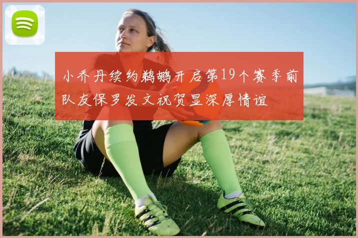 小乔丹续约鹈鹕开启第19个赛季前队友保罗发文祝贺显深厚情谊