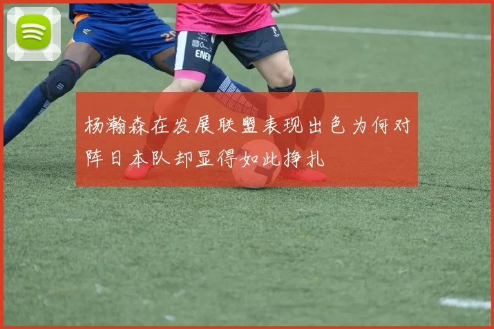 杨瀚森在发展联盟表现出色为何对阵日本队却显得如此挣扎