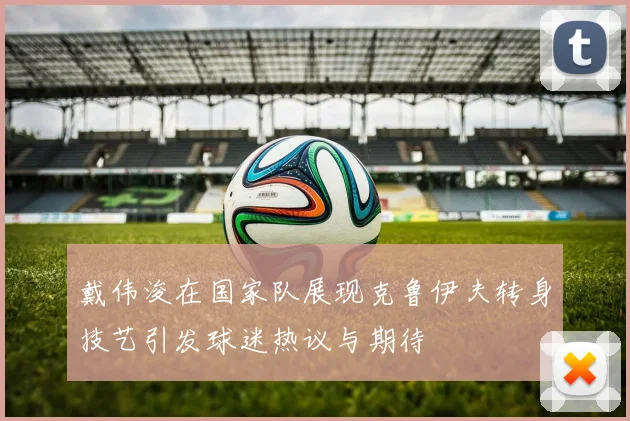 戴伟浚在国家队展现克鲁伊夫转身技艺引发球迷热议与期待