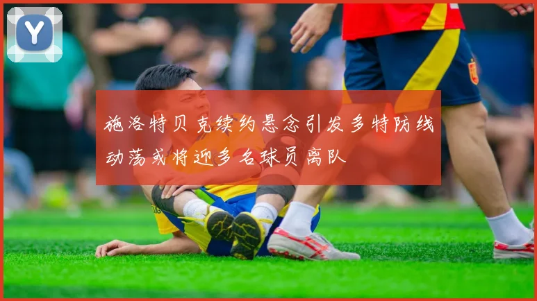 施洛特贝克续约悬念引发多特防线动荡或将迎多名球员离队
