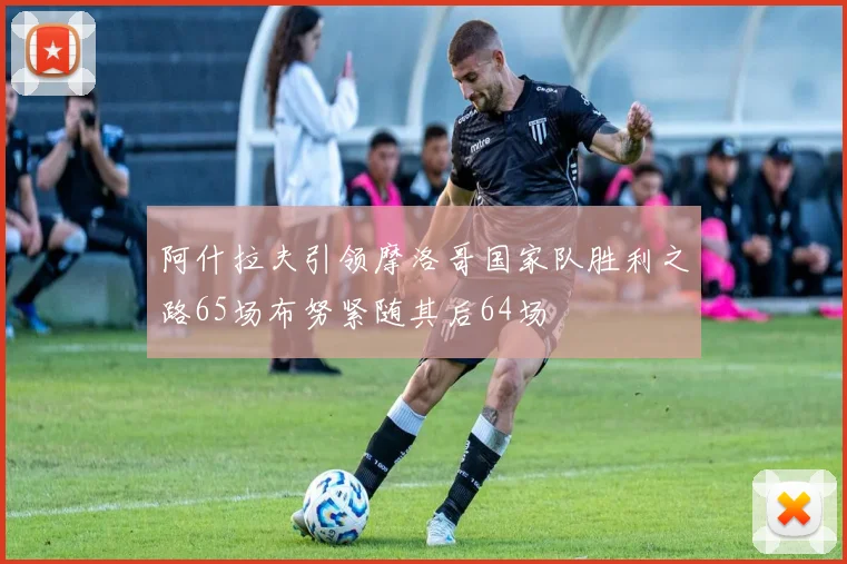 阿什拉夫引领摩洛哥国家队胜利之路65场布努紧随其后64场