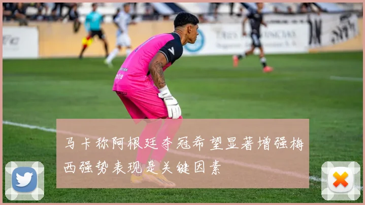 马卡称阿根廷夺冠希望显著增强梅西强势表现是关键因素