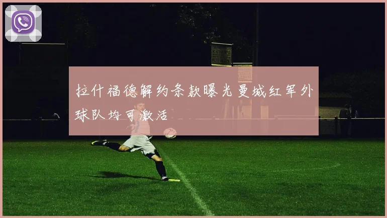 拉什福德解约条款曝光曼城红军外球队均可激活