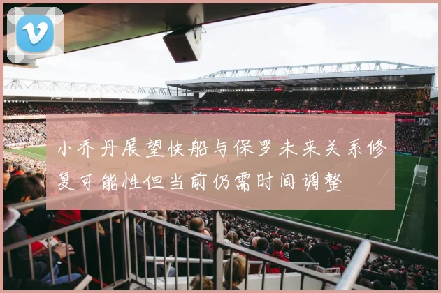小乔丹展望快船与保罗未来关系修复可能性但当前仍需时间调整