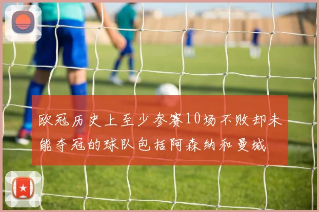 欧冠历史上至少参赛10场不败却未能夺冠的球队包括阿森纳和曼城
