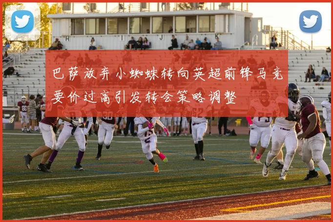 巴萨放弃小蜘蛛转向英超前锋马竞要价过高引发转会策略调整