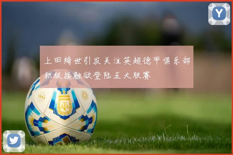 上田绮世引发关注英超德甲俱乐部积极接触欲登陆五大联赛