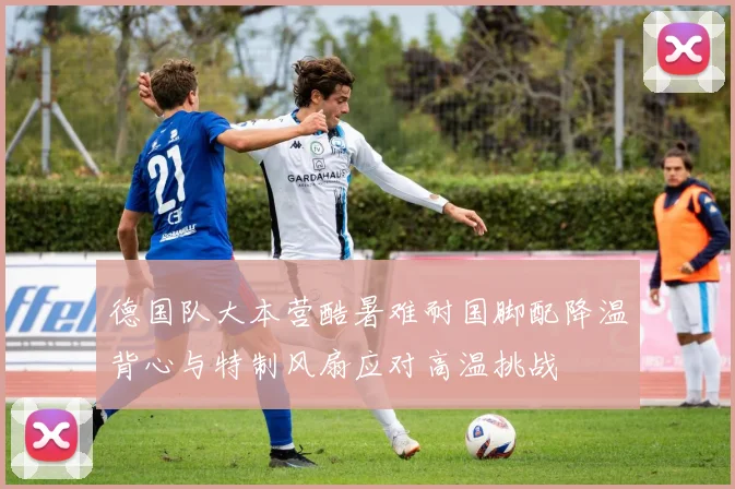 德国队大本营酷暑难耐国脚配降温背心与特制风扇应对高温挑战