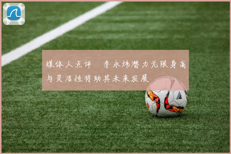 媒体人点评偰李永炜潜力无限身高与灵活性将助其未来发展