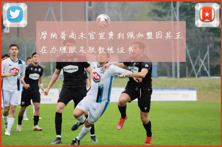 摩纳哥尚未官宣费利佩加盟因其正在办理欧足联教练证书