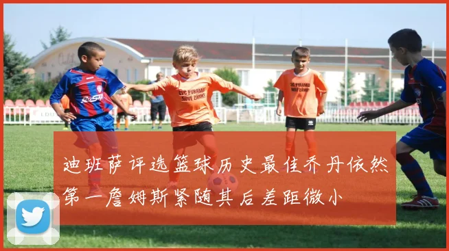 迪班萨评选篮球历史最佳乔丹依然第一詹姆斯紧随其后差距微小