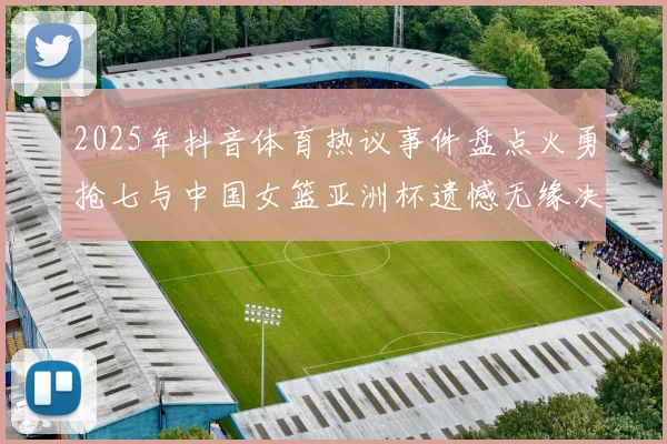 2025年抖音体育热议事件盘点火勇抢七与中国女篮亚洲杯遗憾无缘决赛