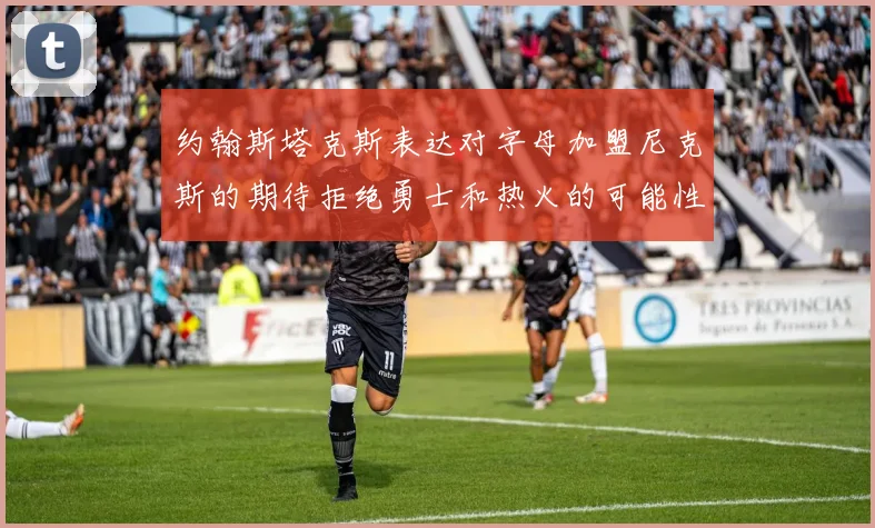 约翰斯塔克斯表达对字母加盟尼克斯的期待拒绝勇士和热火的可能性