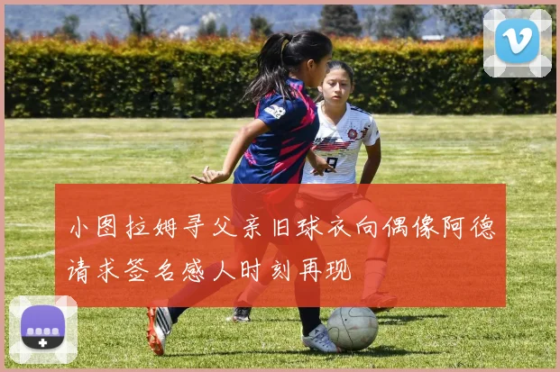 小图拉姆寻父亲旧球衣向偶像阿德请求签名感人时刻再现